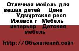 Отличная мебель для ваших детей  › Цена ­ 1 500 - Удмуртская респ., Ижевск г. Мебель, интерьер » Детская мебель   